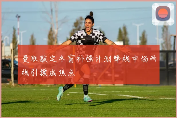 曼联敲定冬窗补强计划锋线中场两线引援成焦点