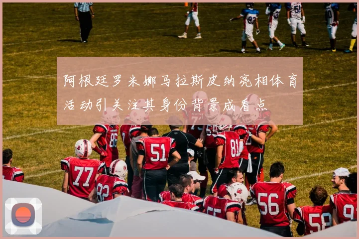 阿根廷罗米娜马拉斯皮纳亮相体育活动引关注其身份背景成看点
