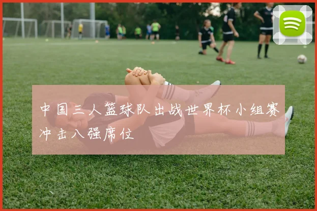 中国三人篮球队出战世界杯小组赛冲击八强席位