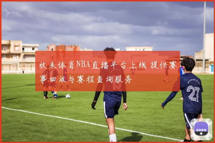 收米体育NBA直播平台上线 提供赛事回放与赛程查询服务