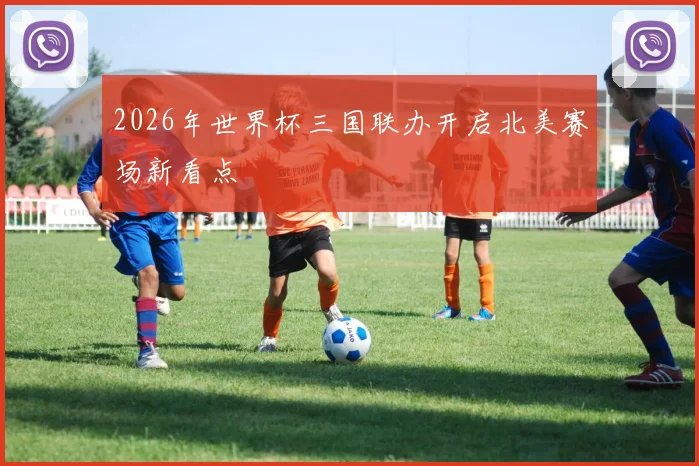 2026年世界杯三国联办开启北美赛场新看点