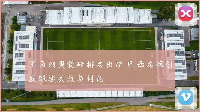 罗马利奥瓷砖排名出炉 巴西名宿引发球迷关注与讨论