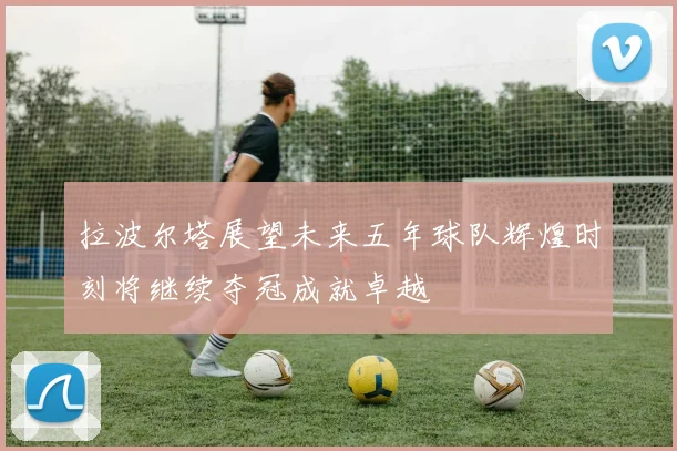 拉波尔塔展望未来五年球队辉煌时刻将继续夺冠成就卓越