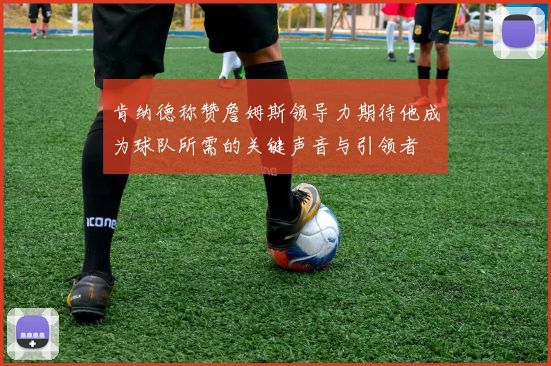 肯纳德称赞詹姆斯领导力期待他成为球队所需的关键声音与引领者