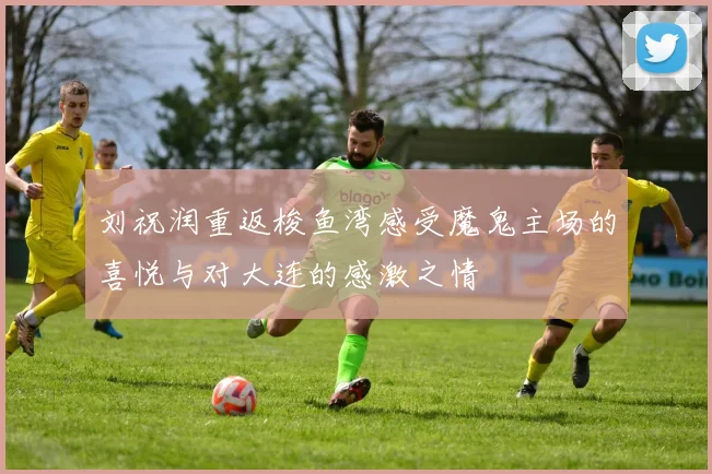 刘祝润重返梭鱼湾感受魔鬼主场的喜悦与对大连的感激之情