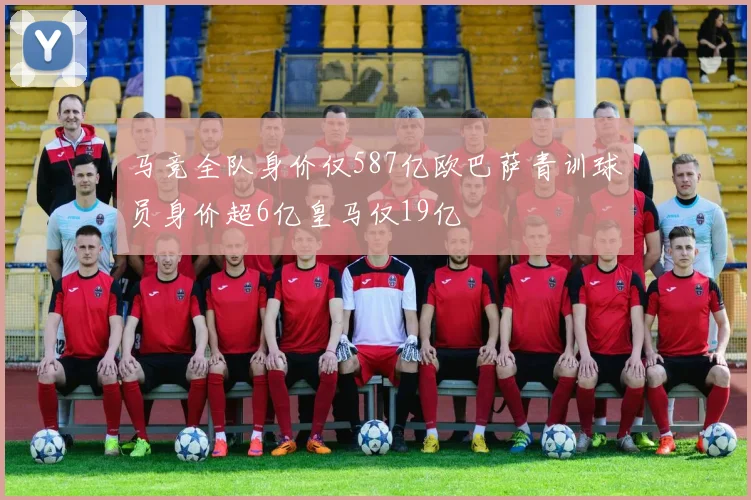 马竞全队身价仅587亿欧巴萨青训球员身价超6亿皇马仅19亿