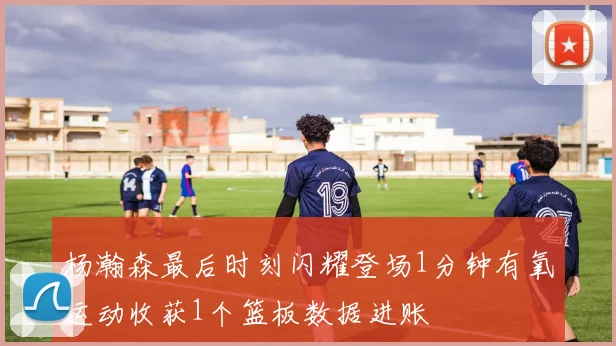 杨瀚森最后时刻闪耀登场1分钟有氧运动收获1个篮板数据进账