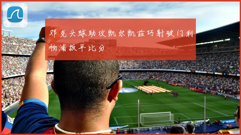邓克头球助攻凯尔凯兹巧射破门利物浦扳平比分