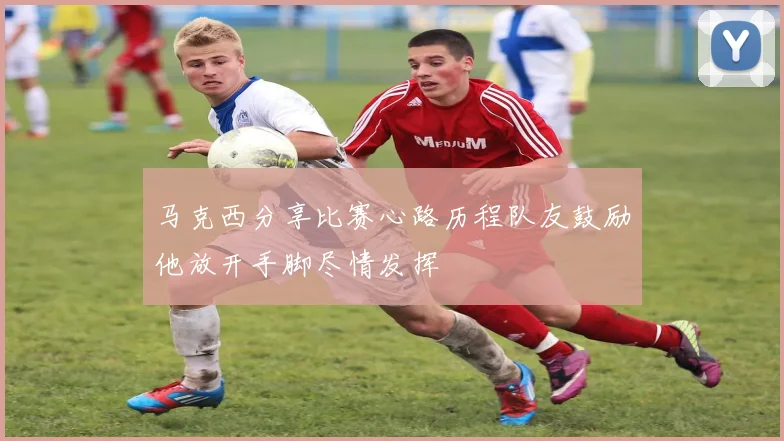 马克西分享比赛心路历程队友鼓励他放开手脚尽情发挥