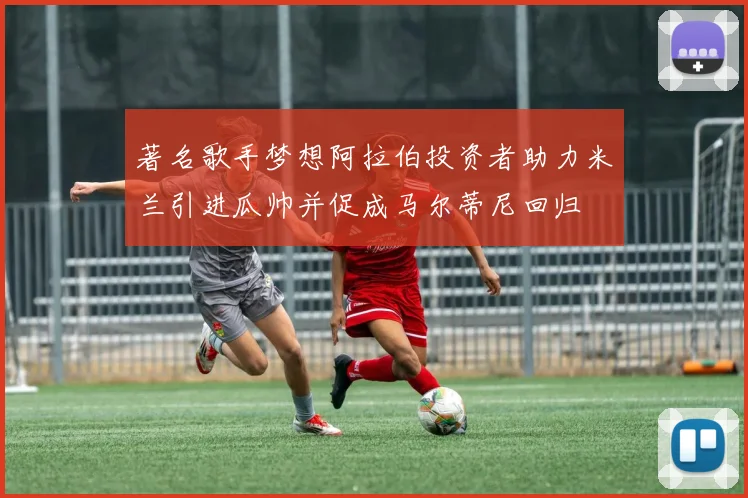 著名歌手梦想阿拉伯投资者助力米兰引进瓜帅并促成马尔蒂尼回归