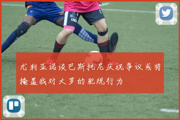 尤利亚诺谈巴斯托尼庆祝争议或将掩盖我对大罗的犯规行为