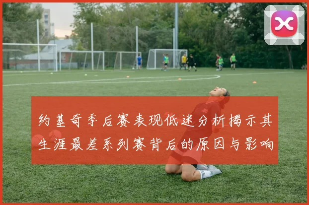 约基奇季后赛表现低迷分析揭示其生涯最差系列赛背后的原因与影响