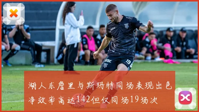 湖人东詹里与斯玛特同场表现出色净效率高达142但仅同场19场次