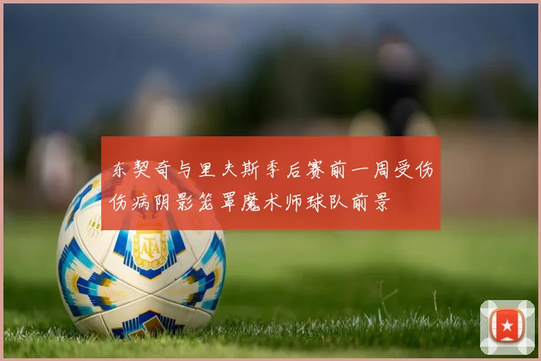 东契奇与里夫斯季后赛前一周受伤伤病阴影笼罩魔术师球队前景